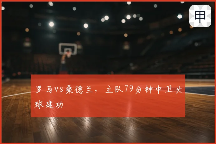 罗马vs桑德兰,主队79分钟中卫头球建功