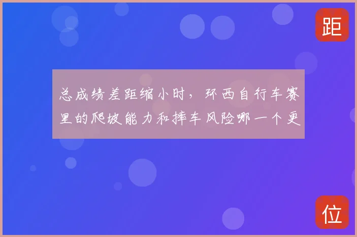 总成绩差距缩小时，环西自行车赛里的爬坡能力和摔车风险哪一个更决定下限