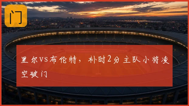 里尔vs布伦特，补时2分主队小将凌空破门