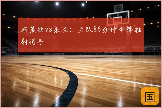 布莱顿vs米兰:主队86分钟中锋推射得手